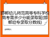 邯郸幼儿师范高等专科学校高考需多少分能录取呢(邯郸幼专录取分数线)