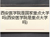 西安医学院是国家重点大学吗(西安医学院是重点大学吗)