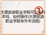 太原旅游职业学院可以专升本吗，如何操作(太原旅游职业学院专升本流程)