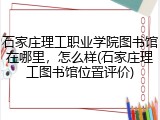 石家庄理工职业学院图书馆在哪里，怎么样(石家庄理工图书馆位置评价)