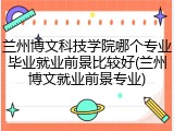 兰州博文科技学院哪个专业毕业就业前景比较好(兰州博文就业前景专业)
