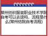 常州纺织服装职业技术学院自考可以去读吗，流程是什么(常州纺院自考流程)