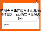 四川大学华西医学中心是985还是211(华西医学是985吗)
