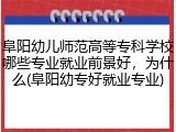 阜阳幼儿师范高等专科学校哪些专业就业前景好，为什么(阜阳幼专好就业专业)