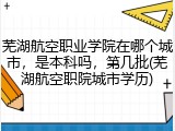芜湖航空职业学院在哪个城市，是本科吗，第几批(芜湖航空职院城市学历)