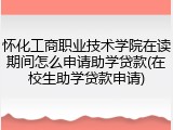 怀化工商职业技术学院在读期间怎么申请助学贷款(在校生助学贷款申请)