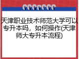 天津职业技术师范大学可以专升本吗，如何操作(天津师大专升本流程)
