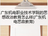 广东机电职业技术学院的思想政治教育怎么样(广东机电思政教育)