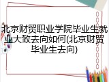 北京财贸职业学院毕业生就业大致去向如何(北京财贸毕业生去向)