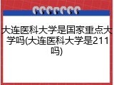 大连医科大学是国家重点大学吗(大连医科大学是211吗)