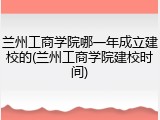 兰州工商学院哪一年成立建校的(兰州工商学院建校时间)