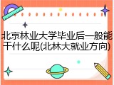 北京林业大学毕业后一般能干什么呢(北林大就业方向)