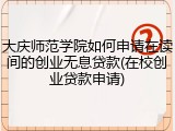 大庆师范学院如何申请在读间的创业无息贷款(在校创业贷款申请)