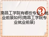 南昌工学院有哪些专业，就业前景如何(南昌工学院专业就业前景)
