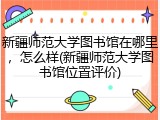 新疆师范大学图书馆在哪里，怎么样(新疆师范大学图书馆位置评价)