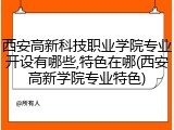 西安高新科技职业学院专业开设有哪些,特色在哪(西安高新学院专业特色)