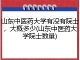 山东中医药大学有没有院士，大概多少(山东中医药大学院士数量)