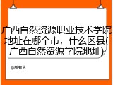 广西自然资源职业技术学院地址在哪个市，什么区县(广西自然资源学院地址)