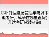 郑州升达经贸管理学院能不能考研，成绩在哪里查询(升达考研成绩查询)