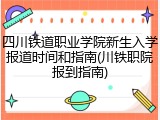 四川铁道职业学院新生入学报道时间和指南(川铁职院报到指南)