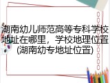 湖南幼儿师范高等专科学校地址在哪里，学校地理位置(湖南幼专地址位置)