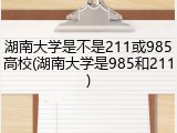 湖南大学是不是211或985高校(湖南大学是985和211)