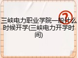 三峡电力职业学院一般什么时候开学(三峡电力开学时间)