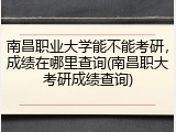 南昌职业大学能不能考研，成绩在哪里查询(南昌职大考研成绩查询)