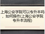 上海公安学院可以专升本吗，如何操作(上海公安学院专升本流程)