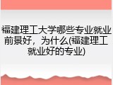 福建理工大学哪些专业就业前景好，为什么(福建理工就业好的专业)