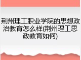 荆州理工职业学院的思想政治教育怎么样(荆州理工思政教育如何)