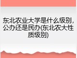 东北农业大学是什么级别，公办还是民办(东北农大性质级别)