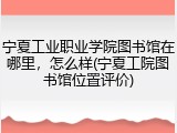 宁夏工业职业学院图书馆在哪里，怎么样(宁夏工院图书馆位置评价)