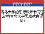 青岛大学的思想政治教育怎么样(青岛大学思政教育评价)