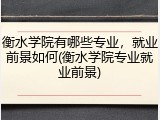衡水学院有哪些专业，就业前景如何(衡水学院专业就业前景)