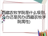 西藏农牧学院是什么级别，公办还是民办(西藏农牧学院属性)
