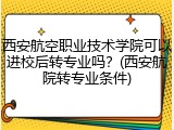 西安航空职业技术学院可以进校后转专业吗？(西安航院转专业条件)