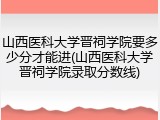山西医科大学晋祠学院要多少分才能进(山西医科大学晋祠学院录取分数线)