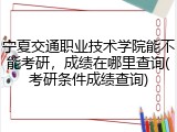 宁夏交通职业技术学院能不能考研，成绩在哪里查询(考研条件成绩查询)