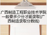 广西制造工程职业技术学院一般要多少分才能录取(广西制造录取分数线)