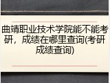 曲靖职业技术学院能不能考研，成绩在哪里查询(考研成绩查询)