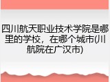 四川航天职业技术学院是哪里的学校，在哪个城市(川航院在广汉市)