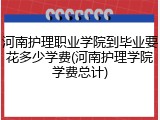 河南护理职业学院到毕业要花多少学费(河南护理学院学费总计)
