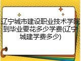 辽宁城市建设职业技术学院到毕业要花多少学费(辽宁城建学费多少)