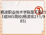 杨凌职业技术学院是不是211或985高校(杨凌非211/985)