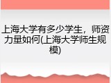 上海大学有多少学生，师资力量如何(上海大学师生规模)