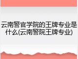 云南警官学院的王牌专业是什么(云南警院王牌专业)