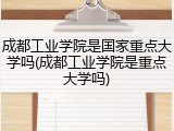 成都工业学院是国家重点大学吗(成都工业学院是重点大学吗)