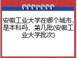 安徽工业大学在哪个城市，是本科吗，第几批(安徽工业大学批次)