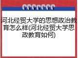 河北经贸大学的思想政治教育怎么样(河北经贸大学思政教育如何)
